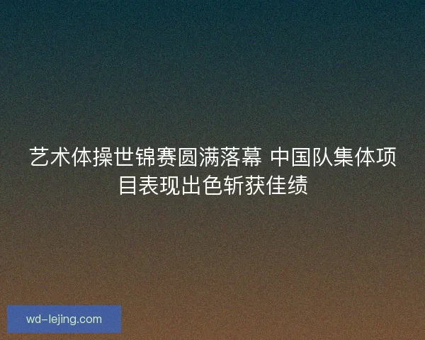 艺术体操世锦赛圆满落幕 中国队集体项目表现出色斩获佳绩