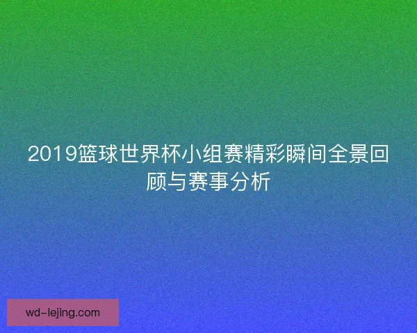 2019篮球世界杯小组赛精彩瞬间全景回顾与赛事分析